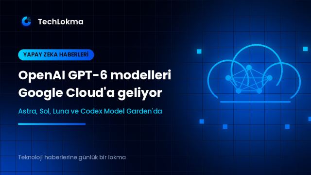 OpenAI GPT-6 modelleri Google Cloud'a geliyor